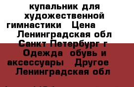 купальник для художественной гимнастики › Цена ­ 9 000 - Ленинградская обл., Санкт-Петербург г. Одежда, обувь и аксессуары » Другое   . Ленинградская обл.